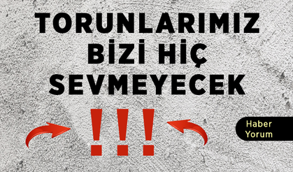 Torunlarımız bizi hiç ama hiç sevmeyecek!!!