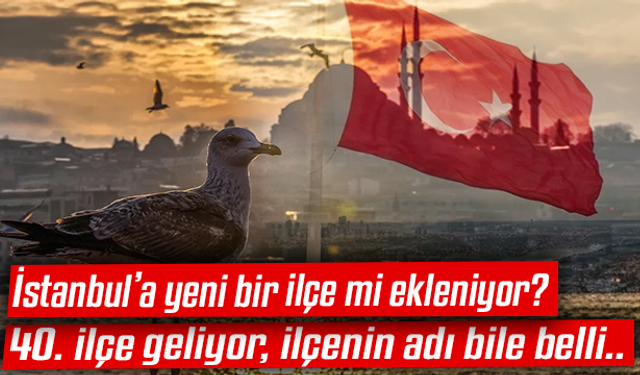 İstanbul’a yeni bir ilçe mi ekleniyor? 40. ilçe geliyor, ilçenin adı bile belli..