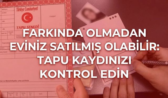 Farkında olmadan eviniz satılmış olabilir: Tapu kaydınızı kontrol edin